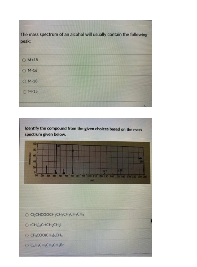 The mass spectrum of an alcohol will usually contain the following
peak:
O M+18
O M-16
O M-18
O M-15
Identify the compound from the given choices based on the mass
spectrum given below.
100
43
80
60
40
20
127
155
10 20 30 40 50 60 70 80 90 100 110 120 130 140 150 160 170 180 190 200
O C,CHCOOCH;CH,CH;CH2CH,
O (CH),CHCH;CH;I
O CF;COO(CH,);CH3
O CHSCH,CH2CH,Br
shundance
