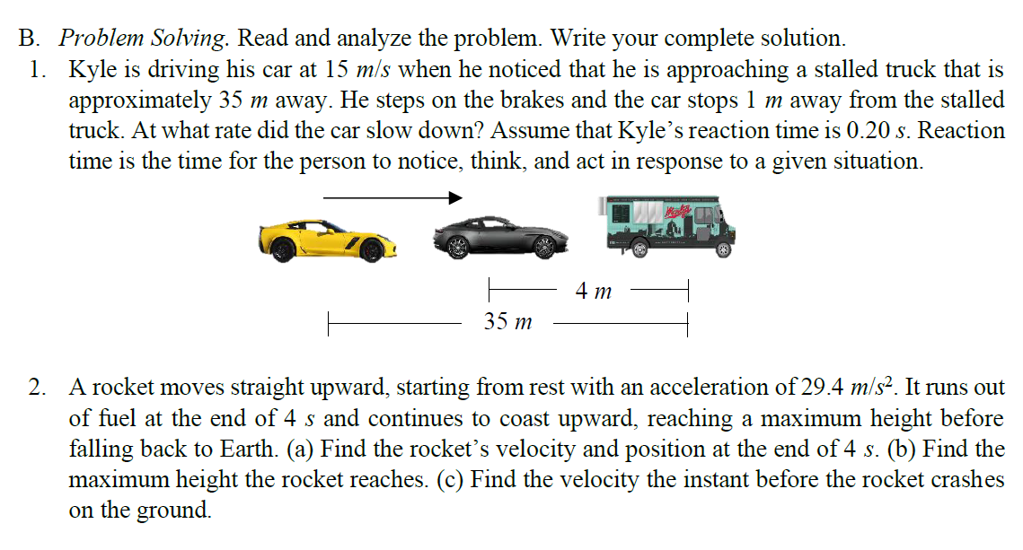 B. Problem Solving. Read and analyze the problem. Write your complete solution.
1. Kyle is driving his car at 15 m/s when he noticed that he is approaching a stalled truck that is
approximately 35 m away. He steps on the brakes and the car stops 1 m away from the stalled
truck. At what rate did the car slow down? Assume that Kyle’s reaction time is 0.20 s. Reaction
time is the time for the person to notice, think, and act in response to a given situation.
4 m
35 m
2. A rocket moves straight upward, starting from rest with an acceleration of 29.4 m/s?. It runs out
of fuel at the end of 4 s and continues to coast upward, reaching a maximum height before
falling back to Earth. (a) Find the rocket's velocity and position at the end of 4 s. (b) Find the
maximum height the rocket reaches. (c) Find the velocity the instant before the rocket crashes
on the ground.
