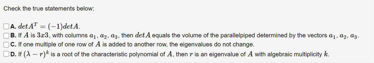 Check the true statements below:
OA. det A™
OB. If A is 3x3, with columns a1, a2, a3, then det A equals the volume of the parallelpiped determined by the vectors a1, a2, az.
C. If one multiple of one row of A is added to another row, the eigenvalues do not change.
D. If (A – r)k is a root of the characteristic polynomial of A, then r is an eigenvalue of A with algebraic multiplicity k.
(-1)det A.
