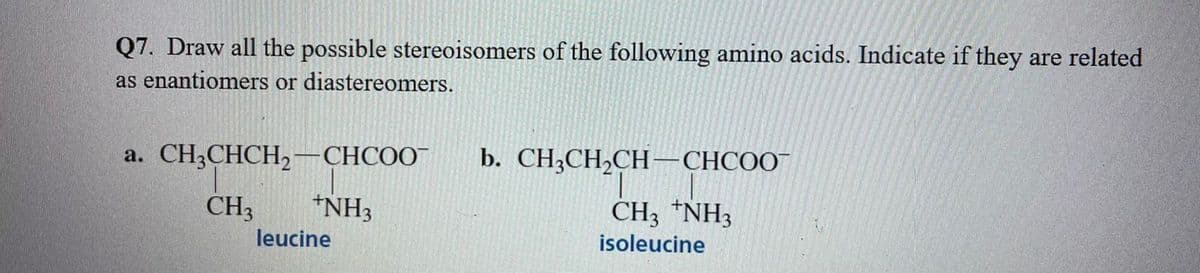 Q7. Draw all the possible stereoisomers of the following amino acids. Indicate if they are related
as enantiomers or diastereomers.
a. CHCHCH, — СНСОО"
b. CH,CH,CH — СНСОО"
CH3
*NH3
CH3 *NH3
leucine
isoleucine
