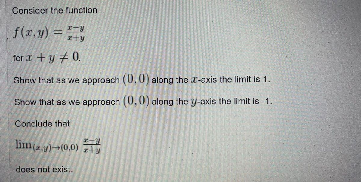 Consider the function
f (x, y)
= =-4
r+y
for r + y # 0.
Show that as we approach (0,0) along the r-axis the limit is 1.
Show that as we approach (0,0) along the y-axis the limit is -1.
Conclude that
lim (r.y)→(0,0) z+y
does not exist.
