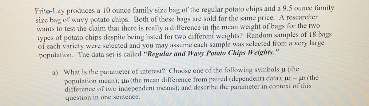 Frito-Lay produces a 10 ounce family size bag of the regular potato chips and a 9.5 ounce family
size bag of wavy potato chips. Both of these bags are sold for the same price. A researcher
wants to test the claim that there is really a difference in the mean weight of bags for the two
types of potato chips despite being listed for two different weights? Random samples of 18 bags
of each variety were selected and you may assume each sample was selected from a very large
population. The data set is called "Regular and Wavy Potato Chips Weights."
a) What is the parameter of interest? Choose one of the following symbols u (the
population mean); µD (the mean difference from paired (dependent) data); µi – µ2 (the
difference of two independent means); and describe the parameter in context of this
question in one sentence.
