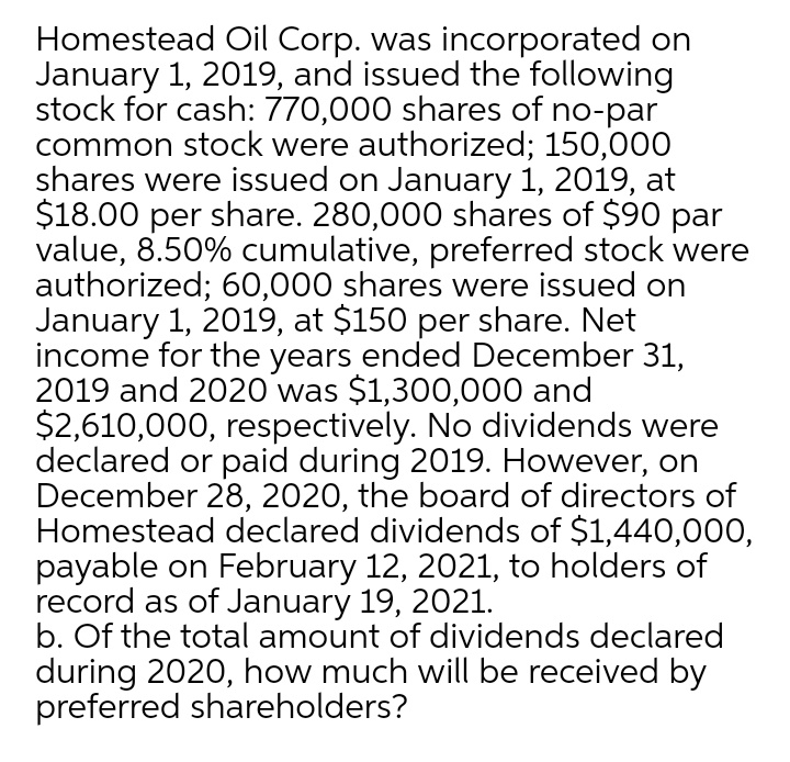 Homestead Oil Corp. was incorporated on
January 1, 2019, and issued the following
stock for cash: 770,000 shares of no-par
common stock were authorized; 150,000
shares were issued on January 1, 2019, at
$18.00 per share. 280,000 shares of $90 par
value, 8.50% cumulative, preferred stock were
authorized; 60,000 shares were issued on
January 1, 2019, at $150 per share. Net
income for the years ended December 31,
2019 and 2020 was $1,300,000 and
$2,610,000, respectively. No dividends were
declared or paid during 2019. However, on
December 28, 2020, the board of directors of
Homestead declared dividends of $1,440,000,
payable on February 12, 2021, to holders of
record as of January 19, 2021.
b. Of the total amount of dividends declared
during 2020, how much will be received by
preferred shareholders?
