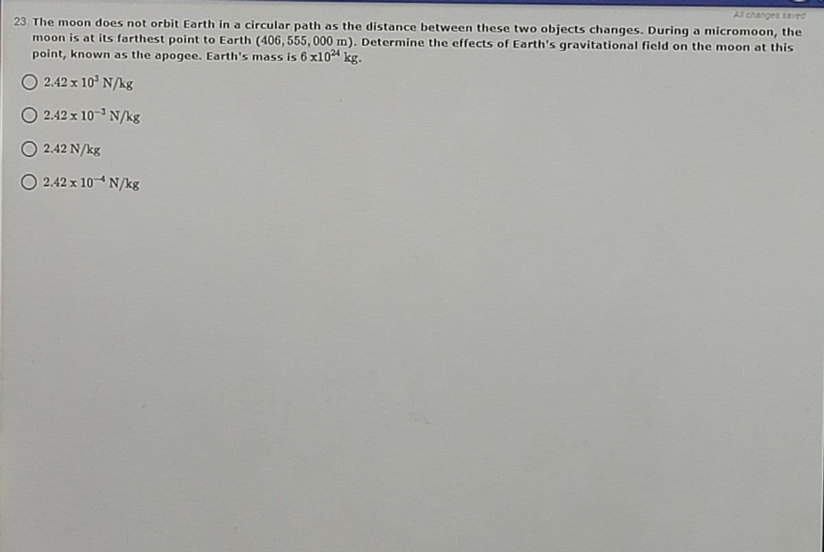 All changes saved
23. The moon does not orbit Earth in a circular path as the distance between these two objects changes. During a micromoon, the
moon is at its farthest point to Earth (406, 555, 000 m). Determine the ecffects of Earth's gravitational field on the moon at this
point, known as the apogee. Earth's mass is 6 x104 kg.
O 2.42 x 10° N/kg
2.42 x 10- N/kg
O 2.42 N/kg
O 2.42 x 104 N/kg
