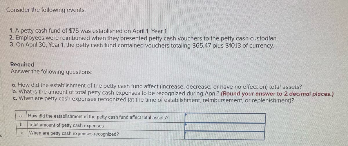 Consider the following events:
1. A petty cash fund of $75 was established on April 1, Year 1.
2. Employees were reimbursed when they presented petty cash vouchers to the petty cash custodian.
3. On April 30, Year 1, the petty cash fund contained vouchers totaling $65.47 plus $10.13 of currency.
Required
Answer the following questions:
a. How did the establishment of the petty cash fund affect (increase, decrease, or have no effect on) total assets?
b. What is the amount of total petty cash expenses to be recognized during April? (Round your answer to 2 decimal places.)
c. When are petty cash expenses recognized (at the time of establishment, reimbursement, or replenishment)?
a.
How did the establishment of the petty cash fund affect total assets?
b.
Total amount of petty cash expenses
C.
When are petty cash expenses recognized?
