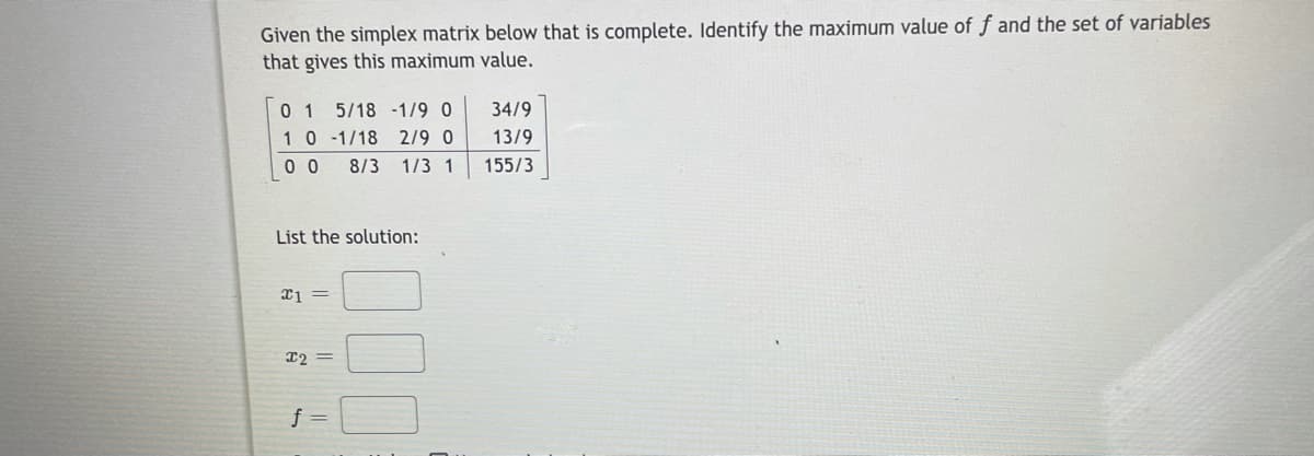 Given the simplex matrix below that is complete. Identify the maximum value of f and the set of variables
that gives this maximum value.
0 1
10-1/18 2/9 0
0 0
5/18 -1/9 0
34/9
13/9
8/3 1/3 1
155/3
List the solution:
12 =
f =
