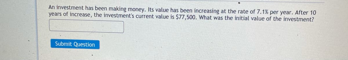 An investment has been making money. Its value has been increasing at the rate of 7.1% per year. After 10
years of increase, the investment's current value is $77,500. What was the initial value of the investment?
Submit Question
