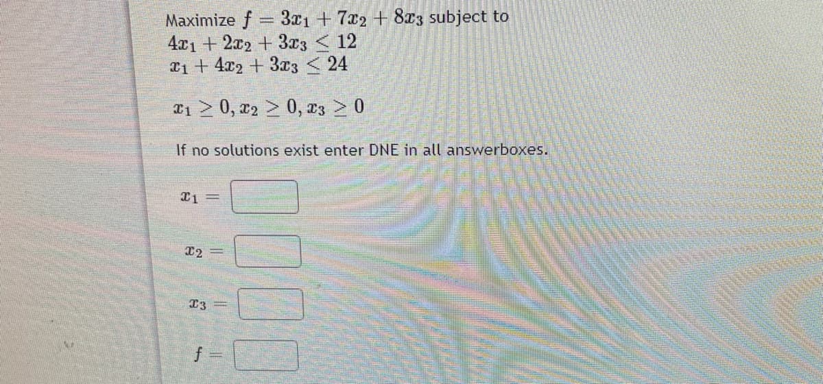 Maximize f = 3x1 +7x2 + 8x3 subject to
4x1 + 2x2 +3r3 < 12
T1 + 4x2 + 3x3 < 24
x1 > 0, x2 > 0, D3 > 0
If no solutions exist enter DNE in all answerboxes.
X2 =
f
