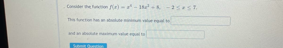 Consider the furnction f(x) = x – 18x + 8, – 2<r < 7.
This function has an absolute minimum value equal to
and an absolute maximum value equal to
Submit Question
