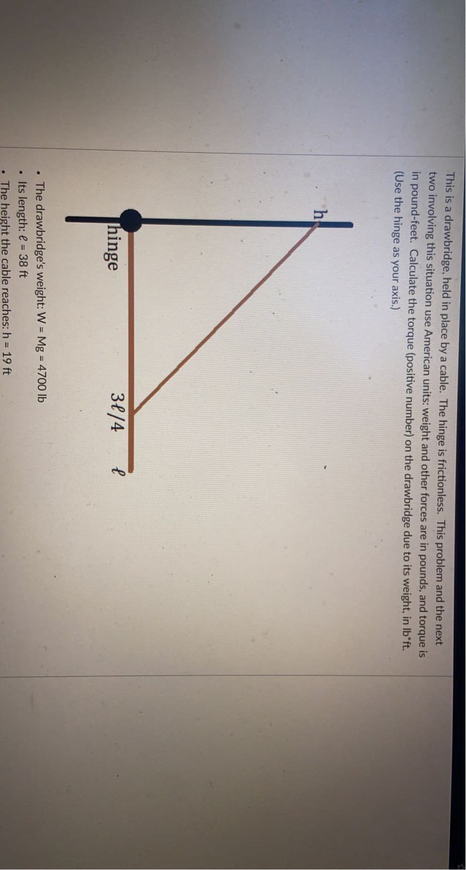 This is a drawbridge, held in place by a cable. The hinge is frictionless. This problem and the next
two involving this situation use American units: weight and other forces are in pounds, and torque is
in pound-feet. Calculate the torque (positive number) on the drawbridge due to its weight, in Ib'ft.
(Use the hinge as your axis.)
h
hinge
38/4
• The drawbridge's weight: W = Mg = 4700 lb
• Its length: e = 38 ft
The height the cable reaches: h 19 ft
