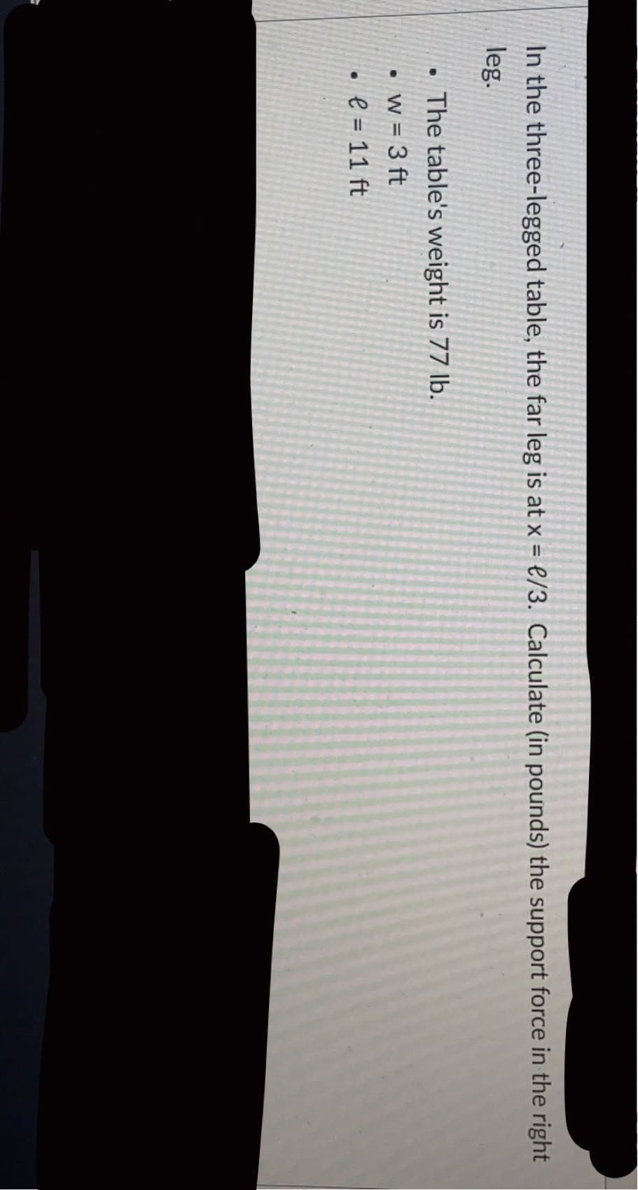 In the three-legged table, the far leg is at x = e/3. Calculate (in pounds) the support force in the right
%3D
leg.
• The table's weight is 77 lb.
w = 3 ft
e = 11 ft
