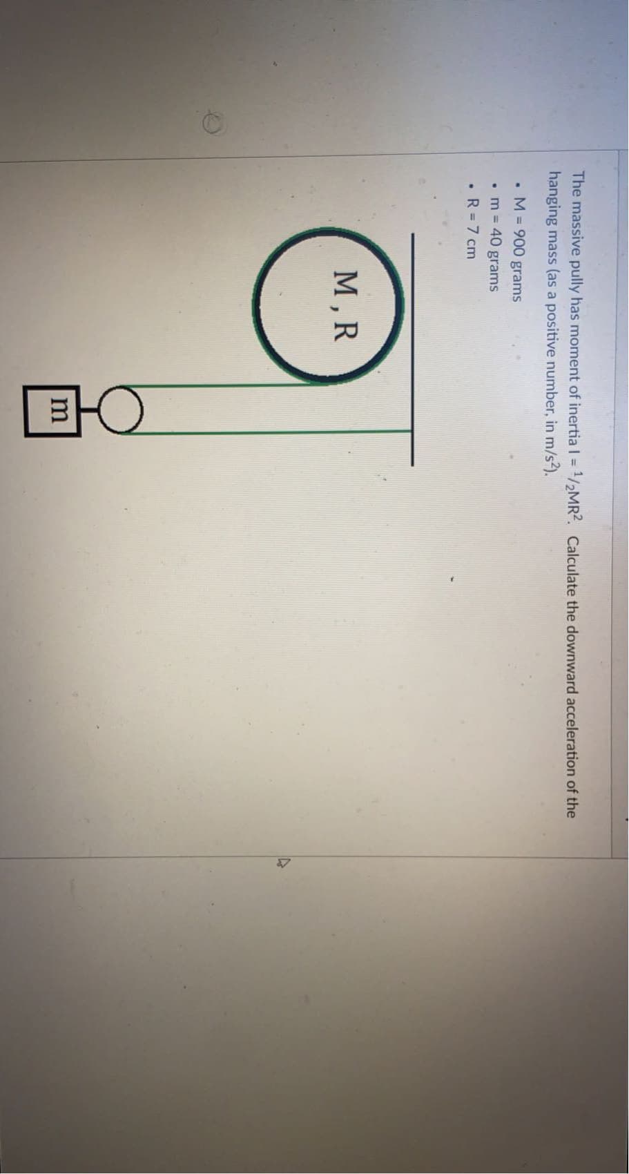 The massive pully has moment of inertia I = 1/2MR2. Calculate the downward acceleration of the
%3D
hanging mass (as a positive number, in m/s?).
• M = 900 grams
• m = 40 grams
• R = 7 cm
М,R
