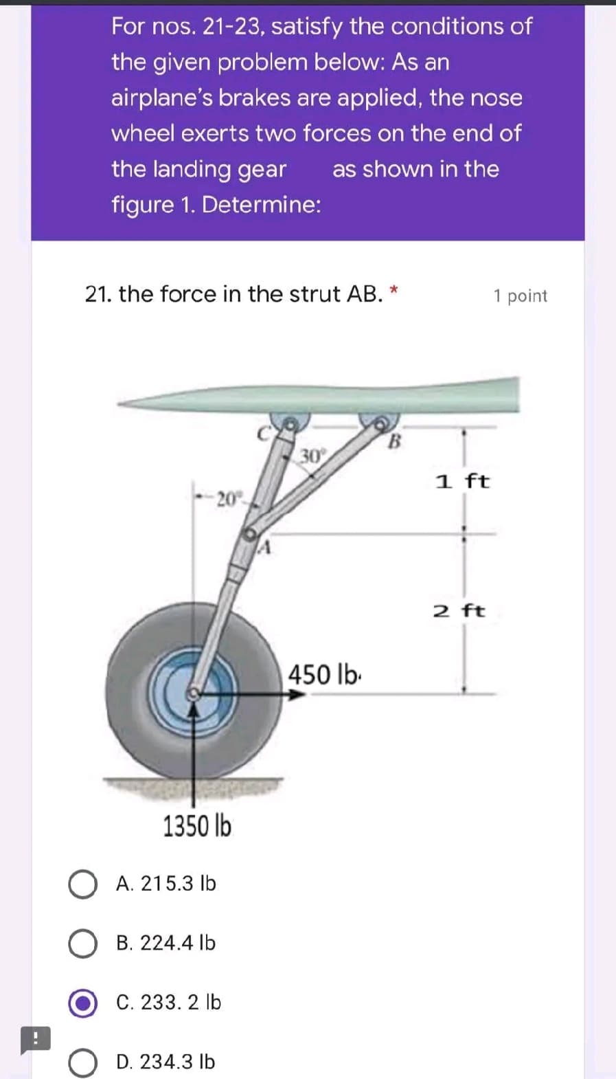 For nos. 21-23, satisfy the conditions of
the given problem below: As an
airplane's brakes are applied, the nose
wheel exerts two forces on the end of
the landing gear as shown in the
figure 1. Determine:
21. the force in the strut AB. *
1 point
30°
450 lb.
1350 lb
O A. 215.3 lb
B. 224.4 lb
C. 233. 2 lb
D. 234.3 lb
1 ft
2 ft