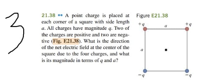 3
21.38 • A point charge is placed at
each corner of a square with side length
a. All charges have magnitude q. Two of
the charges are positive and two are nega-
tive (Fig. E21.38). What is the direction
Figure E21.38
+q
+9
of the net electric field at the center of the
a
square due to the four charges, and what
is its magnitude in terms of q and a?
