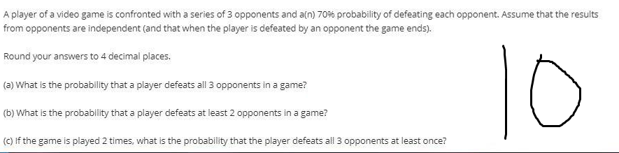 A player of a video game is confronted with a series of 3 opponents and a(n) 70% probability of defeating each opponent. Assume that the results
from opponents are independent (and that when the player is defeated by an opponent the game ends).
10
Round your answers to 4 decimal places.
(a) What is the probability that a player defeats all 3 opponents in a game?
(b) What is the probability that a player defeats at least 2 opponents in a game?
(C) If the game is played 2 times, what is the probability that the player defeats all 3 opponents at least once?
