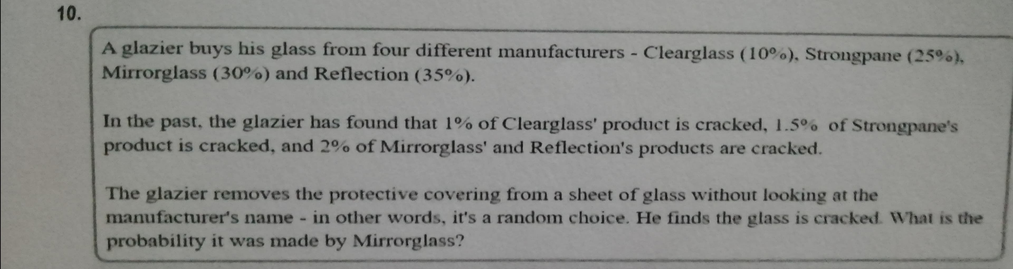 A glazier buys his glass from four different manufacturers - Clearglass (10%), Strongpane (25%),
Mirrorglass (30%) and Reflection (35%).
In the past, the glazier has found that 1% of Clearglass' product is cracked, 1.5% of Strongpane's
product is cracked, and 2% of Mirrorglass' and Reflection's products are cracked.
The glazier removes the protective covering from a sheet of glass without looking at the
manufacturer's name - in other words, it's a random choice. He finds the glass is cracked. What is the
probability it was made by Mirrorglass?
