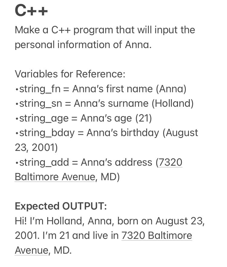 C++
Make a C++ program that will input the
personal information of Anna.
Variables for Reference:
•string_fn = Anna's first name (Anna)
•string_sn = Anna's surname (Holland)
•string_age = Anna's age (21)
•string_bday = Anna's birthday (August
23, 2001)
•string_add = Anna's address (7320
Baltimore Avenue, MD)
Expected OUTPUT:
Hi! I'm Holland, Anna, born on August 23,
2001. I'm 21 and live in 7320 Baltimore
Avenue, MD.
