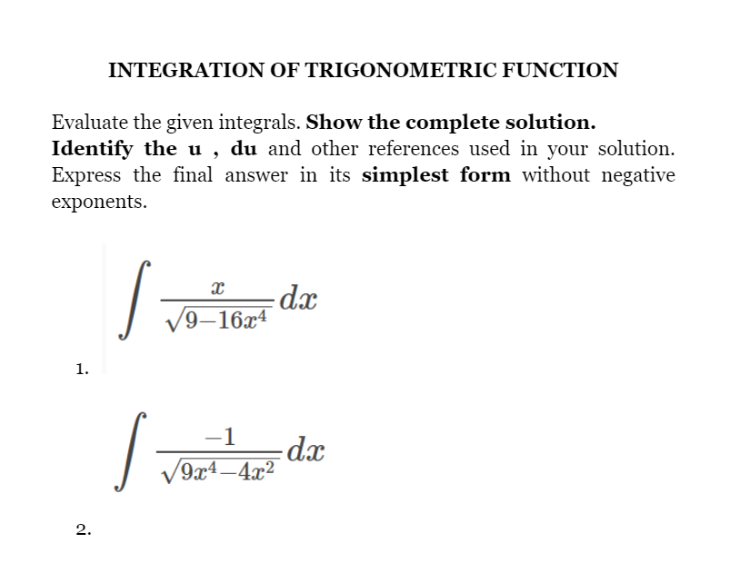 INTEGRATION OF TRIGONOMETRIC FUNCTION
Evaluate the given integrals. Show the complete solution.
Identify the u , du and other references used in your solution.
Express the final answer in its simplest form without negative
exponents.
dx
9–16x4
1.
-1
V9x4 –4x²
2.
