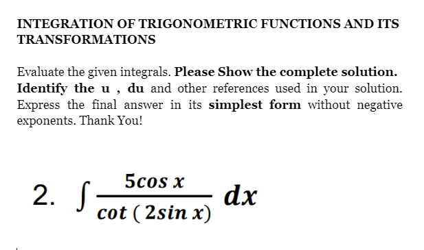 INTEGRATION OF TRIGONOMETRIC FUNCTIONS AND ITS
TRANSFORMATIONS
Evaluate the given integrals. Please Show the complete solution.
Identify the u , du and other references used in your solution.
Express the final answer in its simplest form without negative
exponents. Thank You!
5cos x
2. S
cot ( 2sin x)
dx
