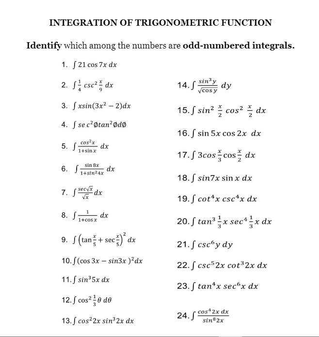 INTEGRATION OF TRIGONOMETRIC FUNCTION
Identify which among the numbers are odd-numbered integrals.
1. S 21 cos 7x dx
2. S; csc? dx
sin3y
dy
14. -
Vcos y
3. f xsin(3x2 – 2)dx
15. S sin? cos² dx
4. S se c?øtan?ødø
16. S sin 5x cos 2x dx
5. S
cos x
dx
1+sin x
17. S 3cos cos dx
sin 8x
6. S
dx
1+sin24x
18. S sin7x sin x dx
7. Ssecya dr
19. S cot*x csc*x dx
8. S dx
1+cos x
20. S tan3 x sec*x dx
3
3
2
9. S(tan + sec)
21. S cscºy dy
10. S(cos 3x – sin3x )²dx
22. S csc52x cot 2x dx
11. S sin35x dx
23. ſ tan*x sec°x dx
12. S cos? 0 do
3
24. S cos*2x dx
sin 2x
13. ſ cos 2x sin³2x dx
