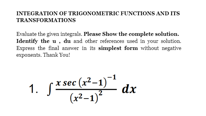 INTEGRATION OF TRIGONOMETRIC FUNCTIONS AND ITS
TRANSFORMATIONS
Evaluate the given integrals. Please Show the complete solution.
Identify the u , du and other references used in your solution.
Express the final answer in its simplest form without negative
exponents. Thank You!
1. S*sec (x²-1)
(x²–1)?
-1
dx
