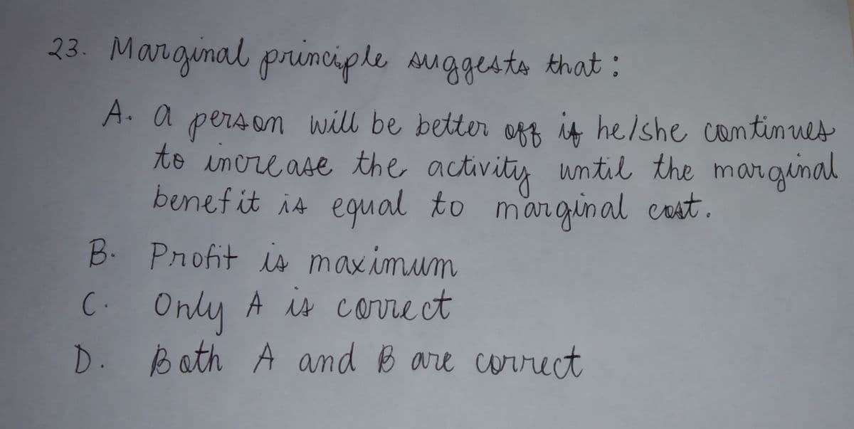 23. Marginal primciple suggesta khat:
A. a person will be better off is heishe continues
to inore ase the activitis until the marginal
benefit is equal to mar
rginal cost.
B. Pnofit is maximum
C. Only A is correct
D. Bath A and B are correct
