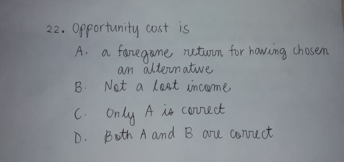 22. Opportunity cost is
A. a faregame return for hawing chosem
an altern ative
Not a lost income
B.
C.Only A is correct
D. Both A and B are
correct
