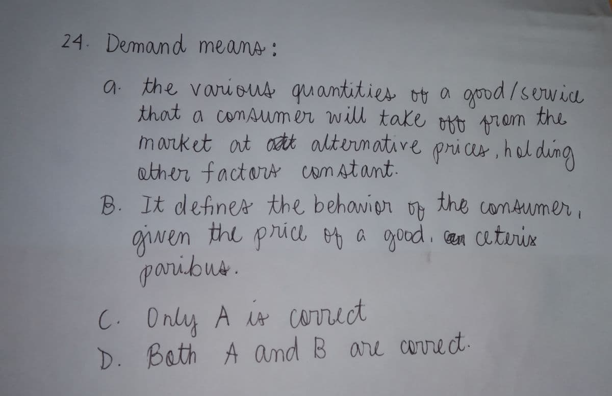 24. Demand means :
a the various quantities of a good/service
that a consumer will take okt prom
market at ott alternative prices , hol ding
ather factors constant.
B. It defines the behavior
giwen the price of a good. cam ceterix
paribus.
the comsumer ,
C. Only A is correct
D. Bath A and B are correct.
