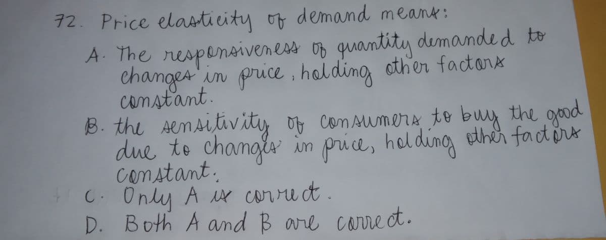 12. Price elasticity of demand meank:
A. The respensiveness op quantity demande d to
changes'in price
constant.
, holding other factors
B. the Aemsitivity of com sumera to buy the good
due to changis in price, holding ether factort
constant.
C. Only A Mx corre t.
0,
D. Both A and B are corre et.
