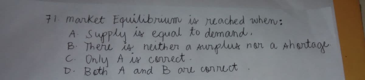 71. market Equilibrium is reached when:
A Supply
B. There is neither a Aurplus nor a Ahortage
C. Only A is correct.
D. Both A and Bare correct
is equal to demand,

