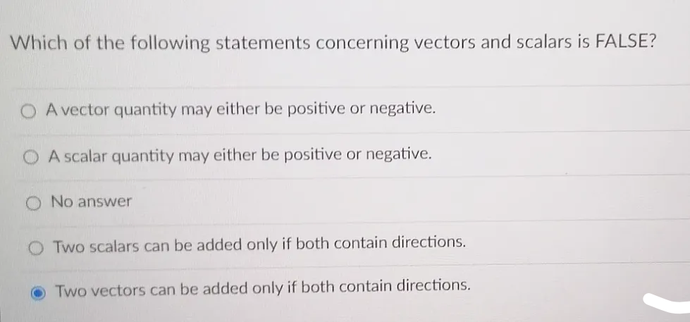 Which of the following statements concerning vectors and scalars is FALSE?
O A vector quantity may either be positive or negative.
A scalar quantity may either be positive or negative.
No answer
Two scalars can be added only if both contain directions.
Two vectors can be added only if both contain directions.
