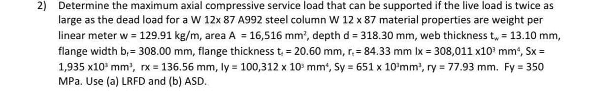 Determine the maximum axial compressive service load that can be supported if the live load is twice as
large as the dead load for a W 12x 87 A992 steel column W 12 x 87 material properties are weight per
linear meter w = 129.91 kg/m, area A = 16,516 mm?, depth d = 318.30 mm, web thickness t, = 13.10 mm,
flange width b; = 308.00 mm, flange thickness t 20.60 mm, r 84.33 mm Ix 308,011 x103 mm*, Sx =
1,935 x103 mm?, rx 136.56 mm, ly = 100,312 x 103 mm', Sy 651 x 10³mm³, ry 77.93 mm. Fy 350
MPa. Use (a) LRFD and (b) ASD.
2)
