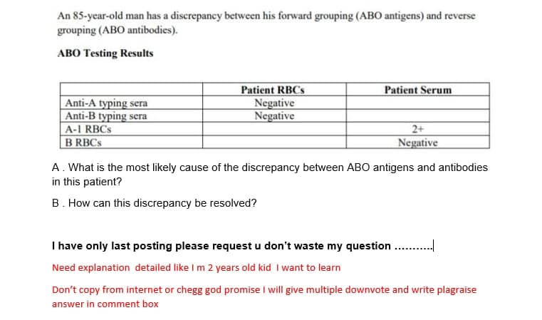 An 85-year-old man has a discrepancy between his forward grouping (ABO antigens) and reverse
grouping (ABO antibodies).
ABO Testing Results
Patient RBCS
Negative
Negative
Patient Serum
Anti-A typing sera
Anti-B typing sera
A-1 RBCS
B RBCS
2+
Negative
A. What is the most likely cause of the discrepancy between AB0 antigens and antibodies
in this patient?
B. How can this discrepancy be resolved?
I have only last posting please request u don't waste my question . .
Need explanation detailed like I m 2 years old kid I want to learn
Don't copy from internet or chegg god promise I will give multiple downvote and write plagraise
answer in comment box
