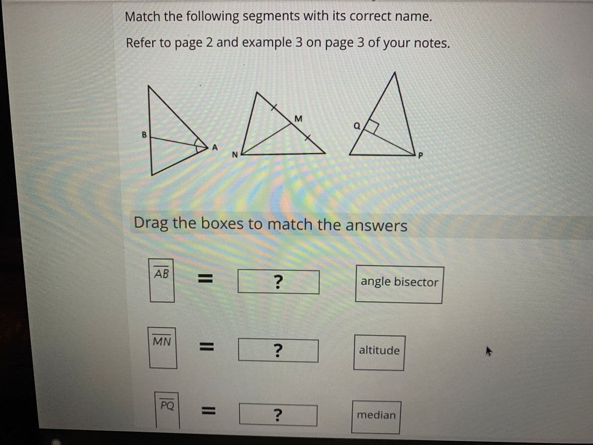 Match the following segments with its correct name.
Refer to page 2 and example 3 on page 3 of your notes.
DAA
B.
Drag the boxes to match the answers
AB
%3D
angle bisector
MN
%3D
?
altitude
PQ
%3D
median

