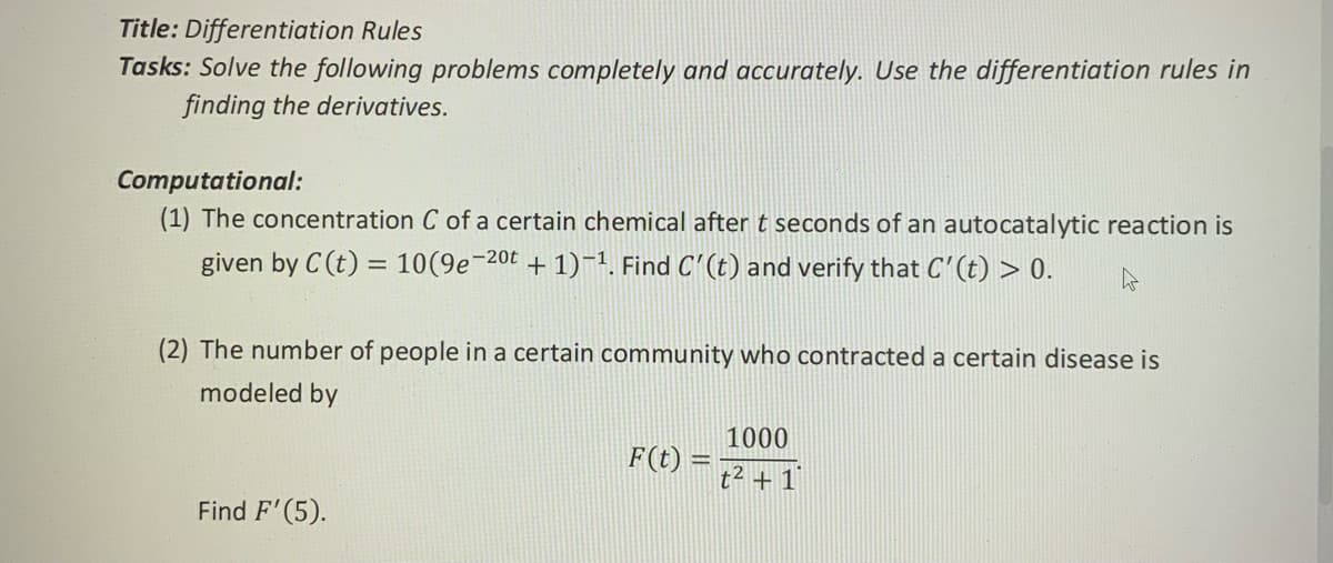 Title: Differentiation Rules
Tasks: Solve the following problems completely and accurately. Use the differentiation rules in
finding the derivatives.
Computational:
(1) The concentration C of a certain chemical after t seconds of an autocatalytic reaction is
given by C (t) = 10(9e¬20t + 1)-1. Find C'(t) and verify that C'(t) > 0.
(2) The number of people in a certain community who contracted a certain disease is
modeled by
1000
F(t) =
t2 + 1
Find F'(5).
