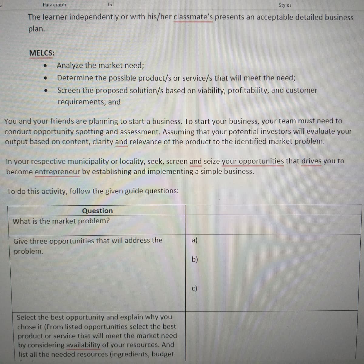 Paragraph
Styles
The learner independently or with his/her classmate's presents an acceptable detailed business
plan.
MELCS:
Analyze the market need;
Determine the possible product/s or service/s that will meet the need;
Screen the proposed solution/s based on viability, profitability, and customer
requirements; and
You and your friends are planning to start a business. To start your business, your team must need to
conduct opportunity spotting and assessment. Assuming that your potential investors will evaluate your
output based on content, clarity and relevance of the product to the identified market problem.
In your respective municipality or locality, seek, screen and seize your opportunities that drives you to
become entrepreneur by establishing and implementing a simple business.
To do this activity, follow the given guide questions:
Question
What is the market problem?
Give three opportunities that will address the
problem.
a)
b)
Select the best opportunity and explain why you
chose it (From listed opportunities select the best
product or service that will meet the market need
by considering availability of your resources. And
list all the needed resources (ingredients, budget
