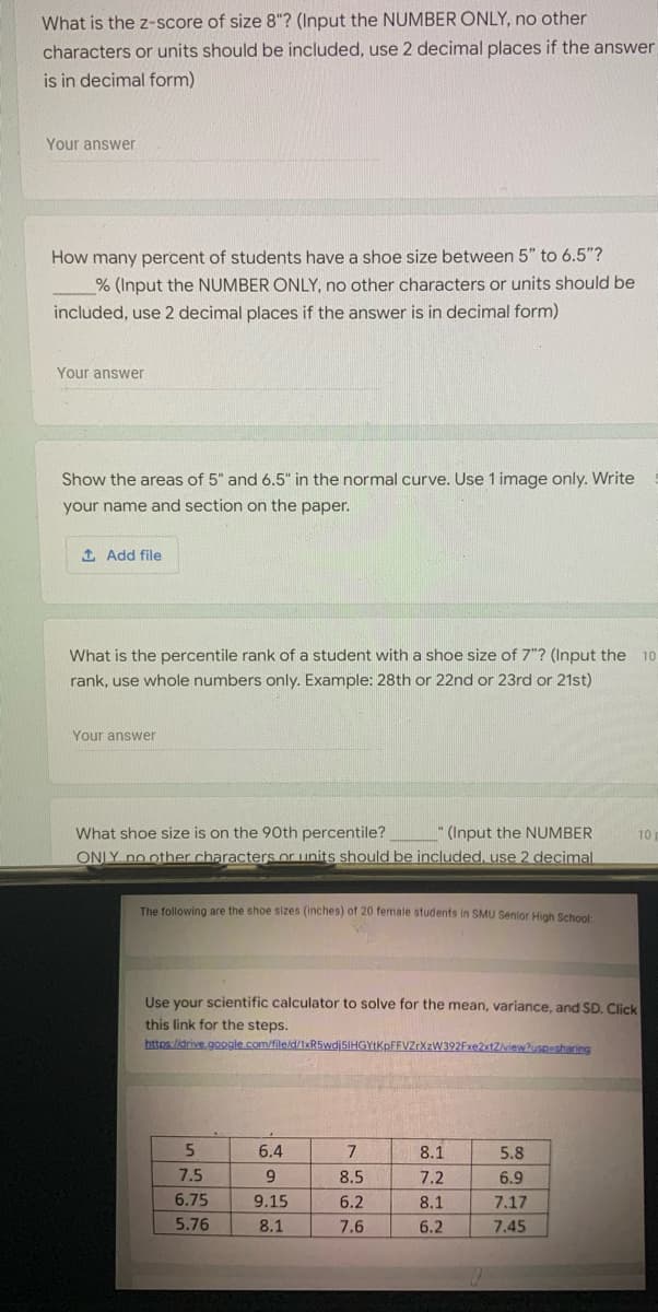 What is the z-score of size 8"? (Input the NUMBER ONLY, no other
characters or units should be included, use 2 decimal places if the answer
is in decimal form)
Your answer
How many percent of students have a shoe size between 5" to 6.5"?
% (Input the NUMBER ONLY, no other characters or units should be
included, use 2 decimal places if the answer is in decimal form)
Your answer
Show the areas of 5" and 6.5" in the normal curve. Use 1 image only. Write
your name and section on the paper.
1 Add file
What is the percentile rank of a student with a shoe size of 7"? (Input the
10
rank, use whole numbers only. Example: 28th or 22nd or 23rd or 21st)
Your answer
What shoe size is on the 90th percentile?
(Input the NUMBER
10
ONLY no other characters or units should be included, use 2 decimal
The following are the shoe sizes (inches) of 20 female students in SMU Senior High School:
Use your scientific calculator to solve for the mean, variance, and SD. Click
this link for the steps.
https:/idrive.google com/file/d/1xR5wdjsIHGYtKpFFVZrXzW392Fxe2xtZview?uspusharing
5.
6.4
7
8.1
5.8
7.5
9.
8.5
7.2
6.9
6.75
9.15
6.2
8.1
7.17
5.76
8.1
7.6
6.2
7.45
