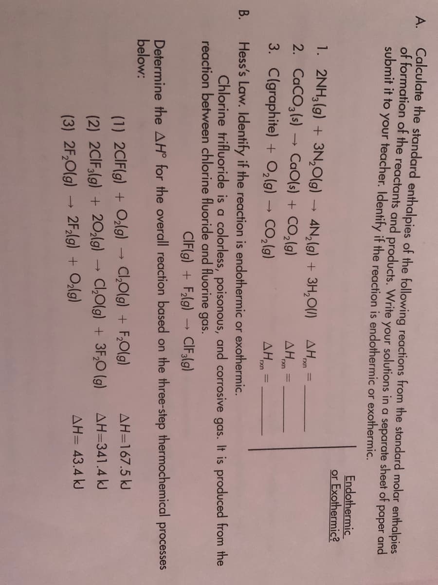 Calculate the standard enthalpies of the following reactions from the standard molar enthalpies
of formation of the reactants and products. VWrite your solutions in a separate sheet of paper and
submit it to your teacher. Identify if the reaction is endothermic or exothermic.
А.
Endothermic
or Exothermic?
1. 2NH,(g) + 3N,0(g)
4N,(g) + 3H,0(1)
rxn
2. CaCO,(s)
3. Clgraphite) + O,(g) → CO,(g)
CaO(s) + CO,(g)
AH
rxn
AH
rxn
Hess's Law. Identify if the reaction is endothermic or exothermic.
Chlorine trifluoride is a colorless, poisonous, and corrosive gas. It is produced from the
reaction between chlorine fluoride and fluorine gas.
В.
CIF(g) + Flg) → CIF;(g)
Determine the AH° for the overall reaction based on the three-step thermochemical
below:
processes
(1) 2CIF(g) + Ozlg)
Cl,Olg) + F,0(g)
AH=167.5 kJ
(2) 2CIF(g) + 20;lg)
C,0lg) + 3F,0 (g)
AH=341.4 kJ
AH= 43.4 kJ
(3) 2F,0(g) 2F,(g) + Olg)
