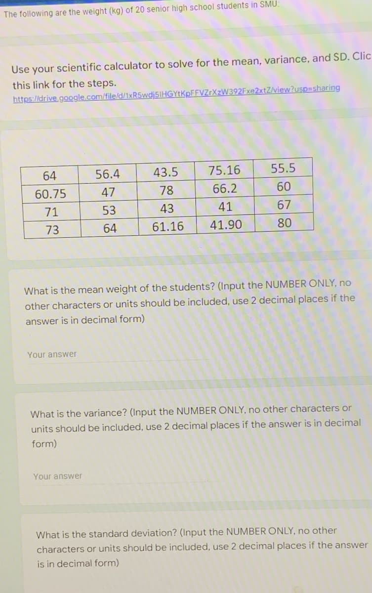 The following are the weight (kg) of 20 senior high school students in SMU:
Use your scientific calculator to solve for the mean, variance, and SD. Clic
this link for the steps.
https://drive.google.com/file/d/1xR5wdj5IHGYtKpFFVZrXzW392Fxe2xtZ/view?usp=sharing
64
56.4
43.5
75.16
55.5
60.75
47
78
66.2
60
71
53
43
41
67
73
64
61.16
41.90
80
What is the mean weight of the students? (Input the NUMBER ONLY, no
other characters or units should be included, use 2 decimal places if the
answer is in decimal form)
Your answer
What is the variance? (Input the NUMBER ONLY, no other characters or
units should be included, use 2 decimal places if the answer is in decimal
form)
Your answer
What is the standard deviation? (Input the NUMBER ONLY, no other
characters or units should be included, use 2 decimal places if the answer
is in decimal form)
