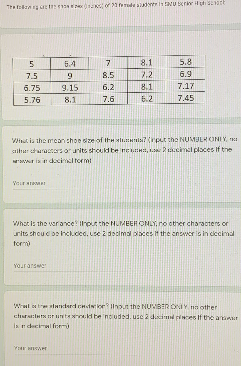 The following are the shoe sizes (inches) of 20 female students in SMU Senior High School:
6.4
7
8.1
5.8
7.5
8.5
7.2
6.9
6.75
9.15
6.2
8.1
7.17
5.76
8.1
7.6
6.2
7.45
What is the
shoe size of the students? (Input the NUMBER ONLY, no
other characters or units should be included, use 2 decimal places if the
answer is in decimal form)
Your answer
What is the variance? (Input the NUMBER ONLY, no other characters or
units should be included, use 2 decimal places if the answer is in decimal
form)
Your answer
What is the standard deviation? (Input the NUMBER ONLY, no other
characters or units should be included, use 2 decimal places if the answer
is in decimal form)
Your answer
