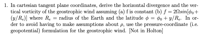 1. In cartesian tangent plane coordinates, derive the horizontal divergence and the ver-
tical vorticity of the geostrophic wind assuming (a) f is constant (b) f = 2nsin[po+
(y/Re)] where Re = radius of the Earth and the latitude = o+y/Re. In or-
der to avoid having to make assumptions about p, use the pressure-coordinate (i.e.
geopotential) formulation for the geostrophic wind. [Not in Holton]