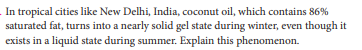 In tropical cities like New Delhi, India, coconut oil, which contains 86%
saturated fat, turns into a nearly solid gel state during winter, even though it
exists in a liquid state during summer. Explain this phenomenon.
