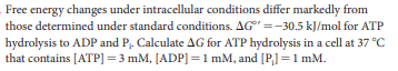 Free energy changes under intracellular conditions differ markedly from
those determined under standard conditions. AG" =-30.5 kJ/mol for ATP
hydrolysis to ADP and P,. Calculate AG for ATP hydrolysis in a cell at 37 °C
that contains [ATP] =3 mM, [ADP] =1mM, and [P] =1 mM.
