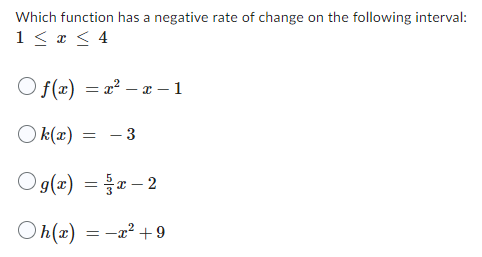 Which function has a negative rate of change on the following interval:
1 ≤ x ≤ 4
Of(x)=x²-x-1
Ok(x)
= - 3
Og(x)=x2
Oh(x) = x² +9