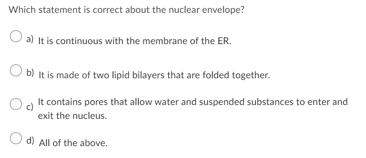 Which statement is correct about the nuclear envelope?
a) It is continuous with the membrane of the ER.
b) It is made of two lipid bilayers that are folded together.
c)
It contains pores that allow water and suspended substances to enter and
exit the nucleus.
d) All of the above.