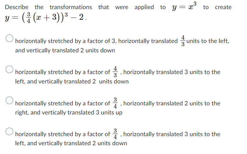 Describe the transformations that were applied to y
were applied to y = x³ to
to create
y = ( ² (x + 3)) ³ − 2.
3
–
4
horizontally stretched by a factor of 3, horizontally translated units to the left,
and vertically translated 2 units down
horizontally stretched by a factor of, horizontally translated 3 units to the
left, and vertically translated 2 units down
3
horizontally stretched by a factor of, horizontally translated 2 units to the
right, and vertically translated 3 units up
horizontally stretched by a factor of, horizontally translated 3 units to the
left, and vertically translated 2 units down