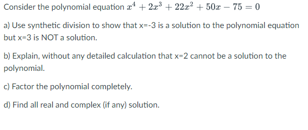 Consider the polynomial equation a + 2x³ + 22x? + 50x – 75 = 0
a) Use synthetic division to show that x=-3 is a solution to the polynomial equation
but x=3 is NOT a solution.
b) Explain, without any detailed calculation that x=2 cannot be a solution to the
polynomial.
c) Factor the polynomial completely.
d) Find all real and complex (if any) solution.
