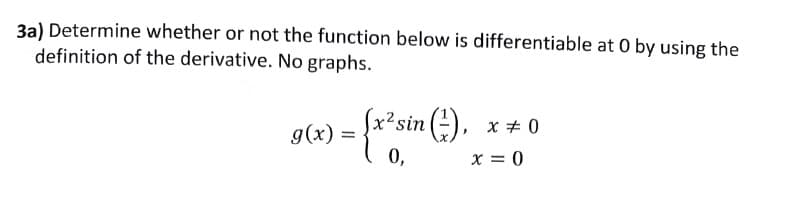 3a) Determine whether or not the function below is differentiable at O by using the
definition of the derivative. No graphs.
) = {x²sin (²),
0,
g(x)=
x = 0
x = 0