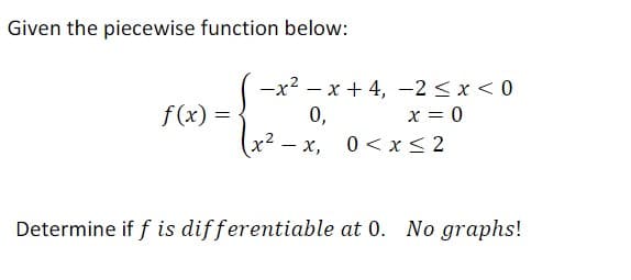 Given the piecewise function below:
f(x)=
-x²-x+4,
0,
- X,
-2 ≤ x < 0
x = 0
0≤x≤2
Determine if f is differentiable at 0. No graphs!
