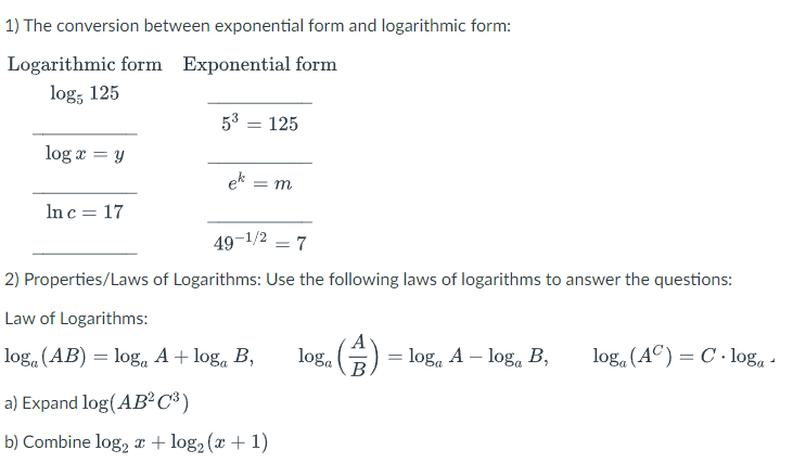 1) The conversion between exponential form and logarithmic form:
Logarithmic form Exponential form
log, 125
53 = 125
log æ = y
ek =
In c = 17
49-1/2
7
2) Properties/Laws of Logarithms: Use the following laws of logarithms to answer the questions:
Law of Logarithms:
log. (AB) = log, A + log, B,
loga
= loga A – loga B,
log. (AC) = C · log, -
B
a) Expand log(AB²C³)
b) Combine log, r + log2 (x + 1)
